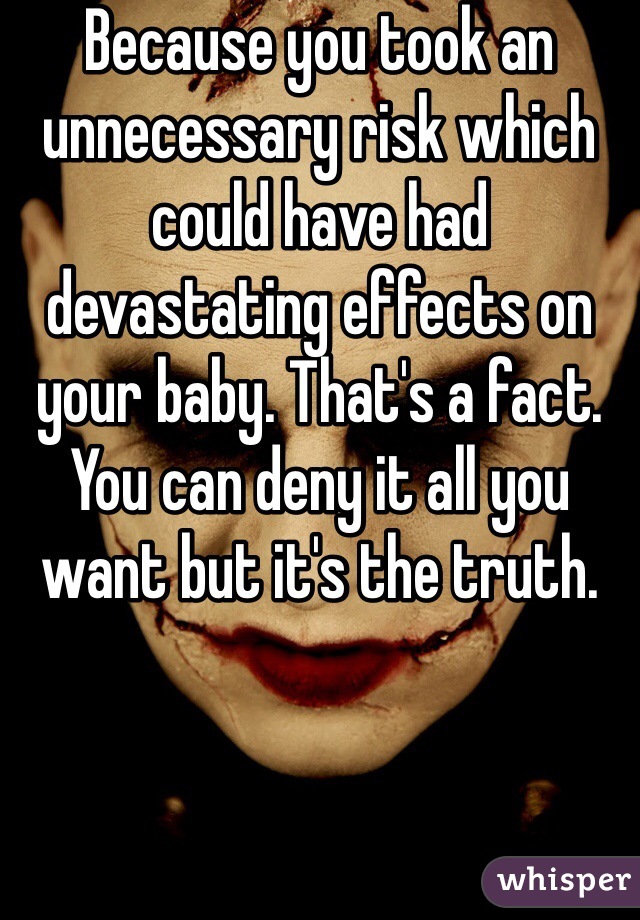 Because you took an unnecessary risk which could have had devastating effects on your baby. That's a fact. You can deny it all you want but it's the truth.