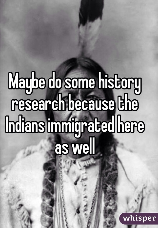 Maybe do some history research because the Indians immigrated here as well