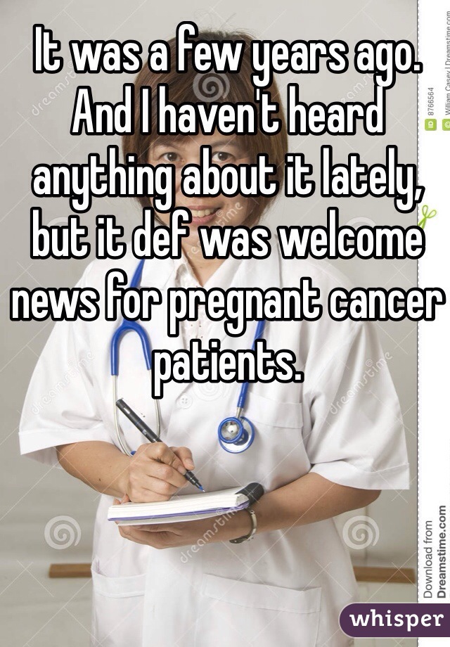 It was a few years ago. And I haven't heard anything about it lately, but it def was welcome news for pregnant cancer patients. 