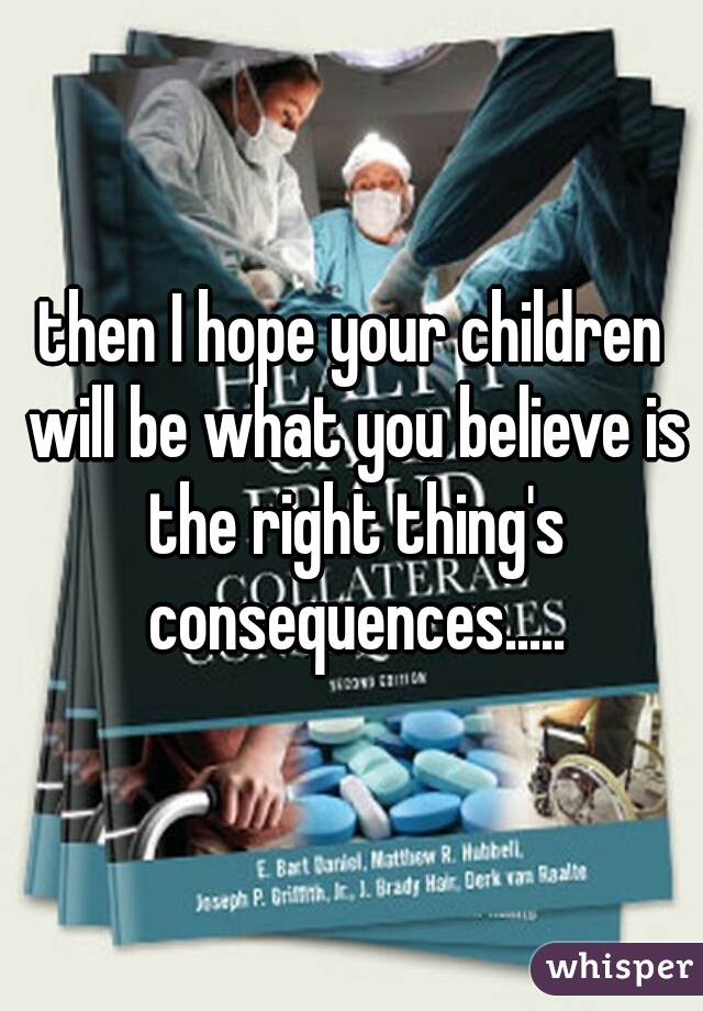 then I hope your children will be what you believe is the right thing's consequences.....