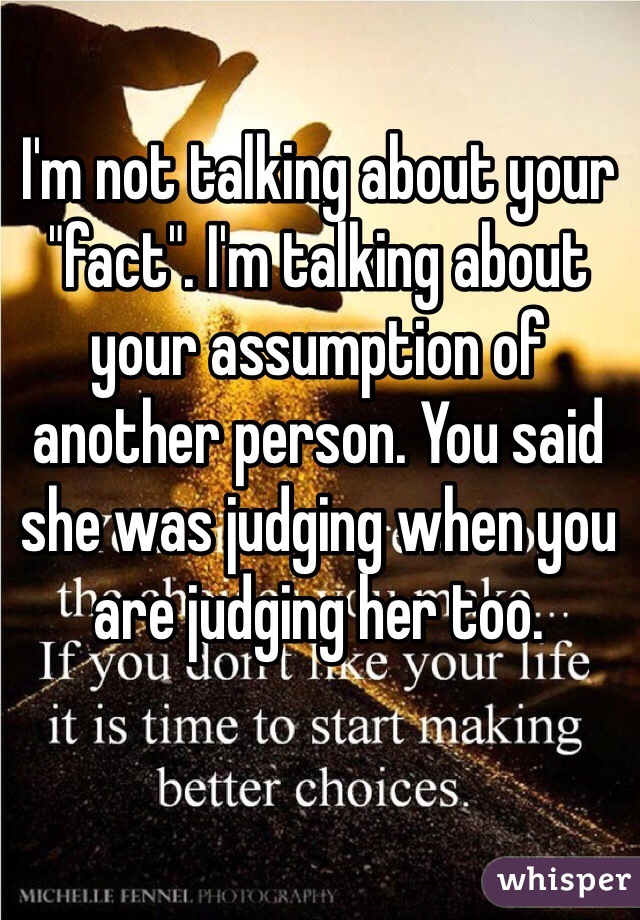 I'm not talking about your "fact". I'm talking about your assumption of another person. You said she was judging when you are judging her too. 