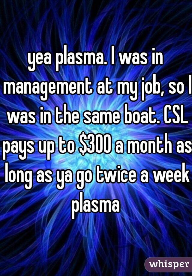 yea plasma. I was in management at my job, so I was in the same boat. CSL pays up to $300 a month as long as ya go twice a week plasma 