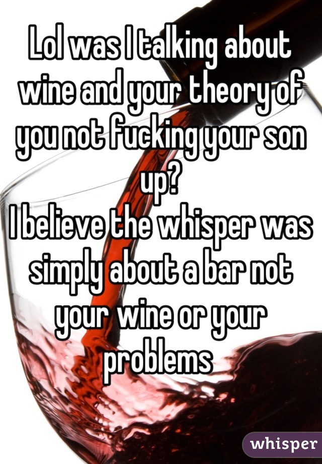 Lol was I talking about wine and your theory of you not fucking your son up? 
I believe the whisper was simply about a bar not your wine or your problems 