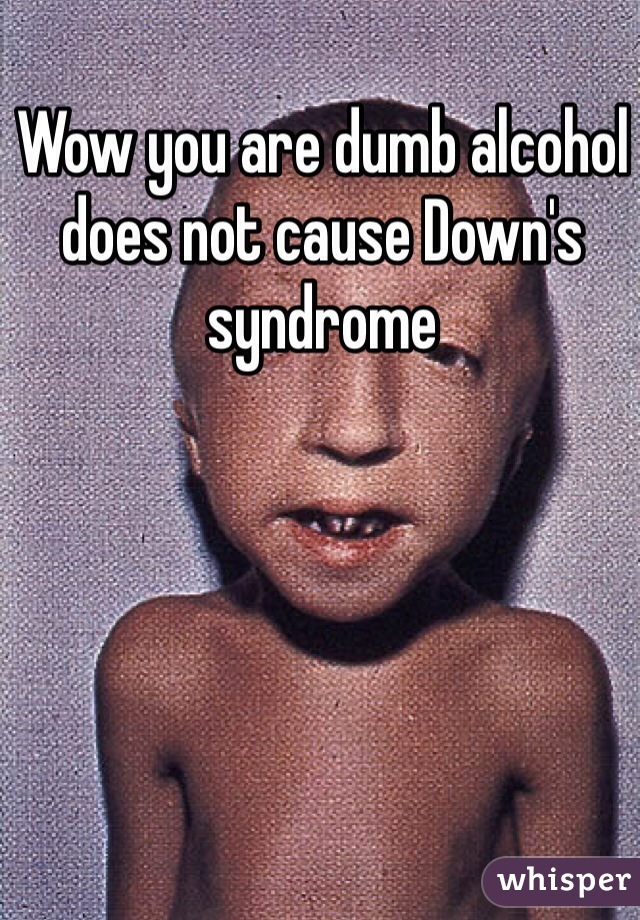 Wow you are dumb alcohol does not cause Down's syndrome 