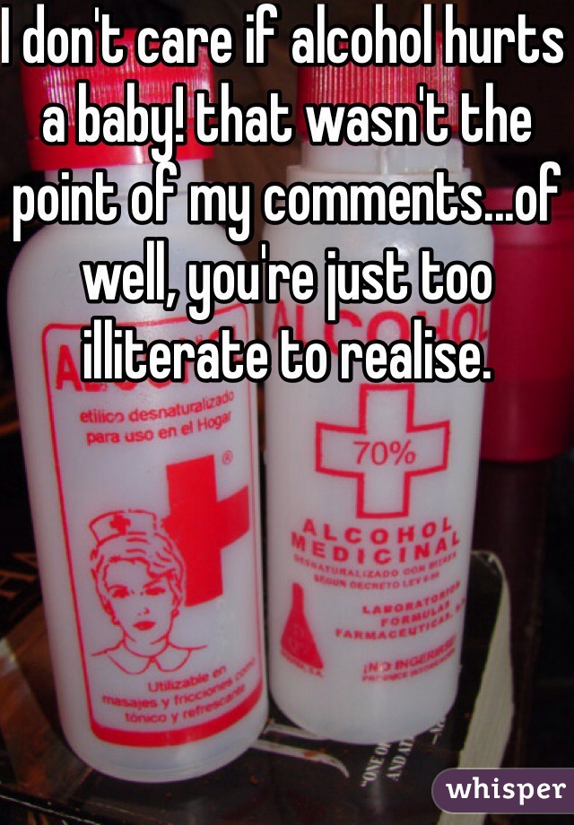 I don't care if alcohol hurts a baby! that wasn't the point of my comments...of well, you're just too illiterate to realise.