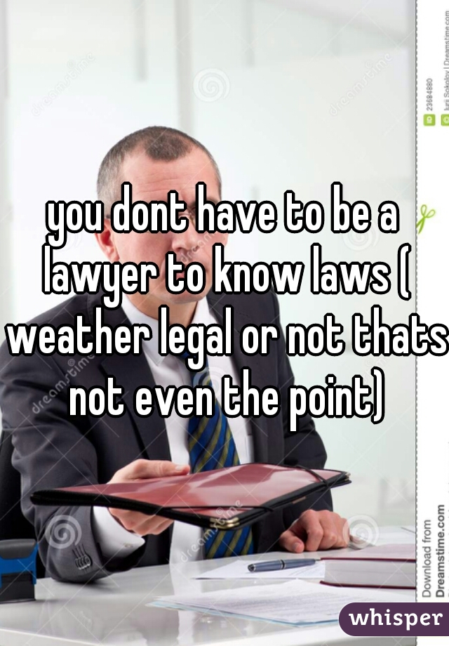 you dont have to be a lawyer to know laws ( weather legal or not thats not even the point)