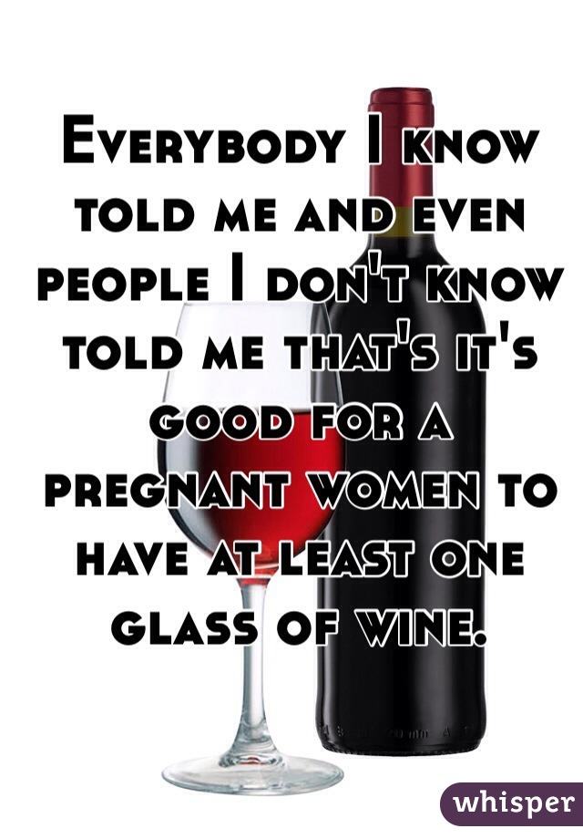 Everybody I know told me and even people I don't know told me that's it's good for a pregnant women to have at least one glass of wine.