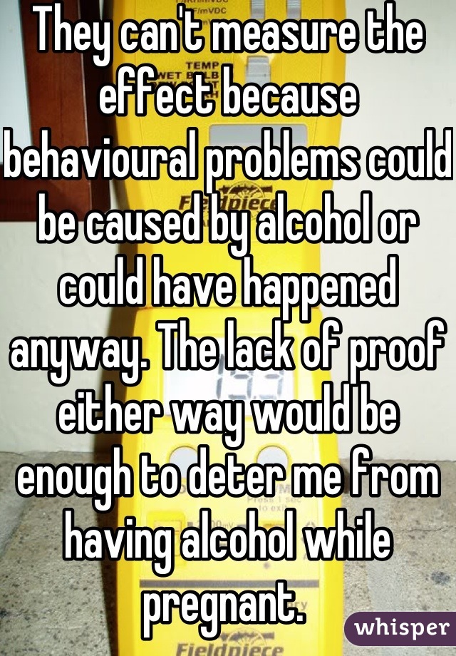 They can't measure the effect because behavioural problems could be caused by alcohol or could have happened anyway. The lack of proof either way would be enough to deter me from having alcohol while pregnant. 