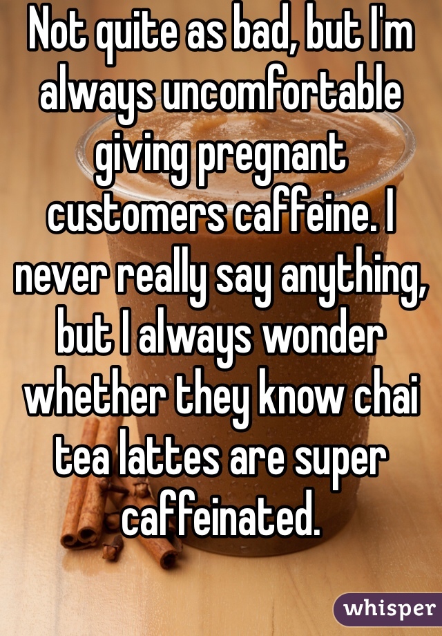 Not quite as bad, but I'm always uncomfortable giving pregnant customers caffeine. I never really say anything, but I always wonder whether they know chai tea lattes are super caffeinated.