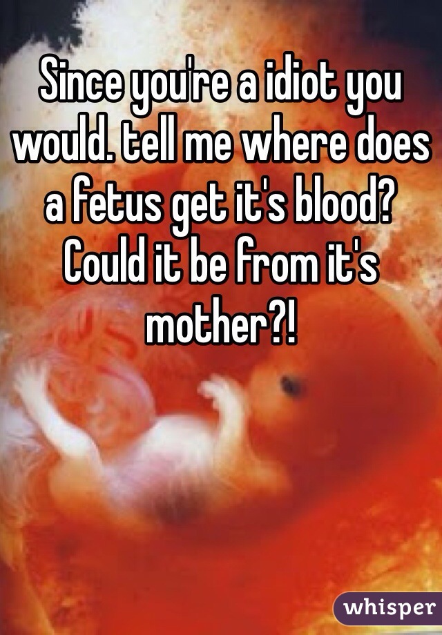 Since you're a idiot you would. tell me where does a fetus get it's blood? Could it be from it's mother?!