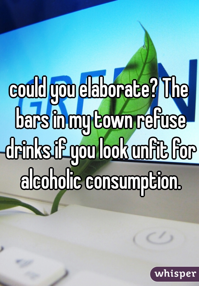 could you elaborate? The bars in my town refuse drinks if you look unfit for alcoholic consumption.