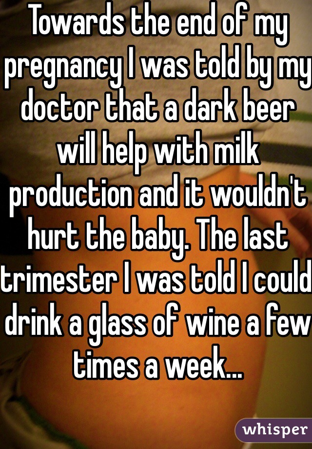 Towards the end of my pregnancy I was told by my doctor that a dark beer will help with milk production and it wouldn't hurt the baby. The last trimester I was told I could drink a glass of wine a few times a week...