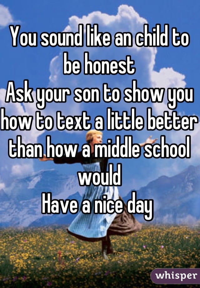 You sound like an child to be honest 
Ask your son to show you how to text a little better than how a middle school would 
Have a nice day 