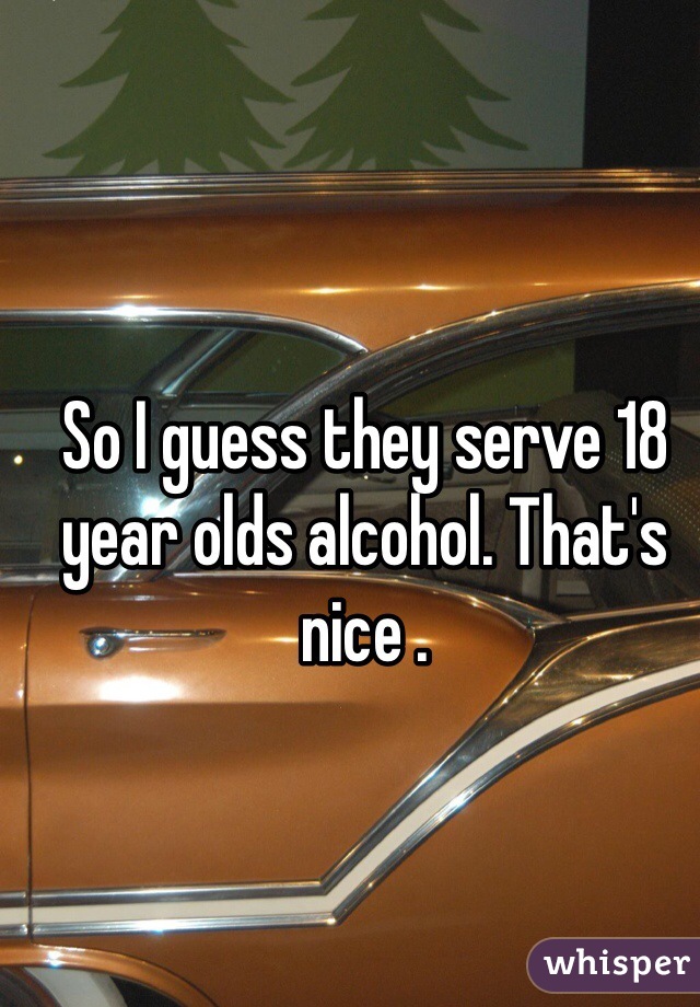 So I guess they serve 18 year olds alcohol. That's nice . 