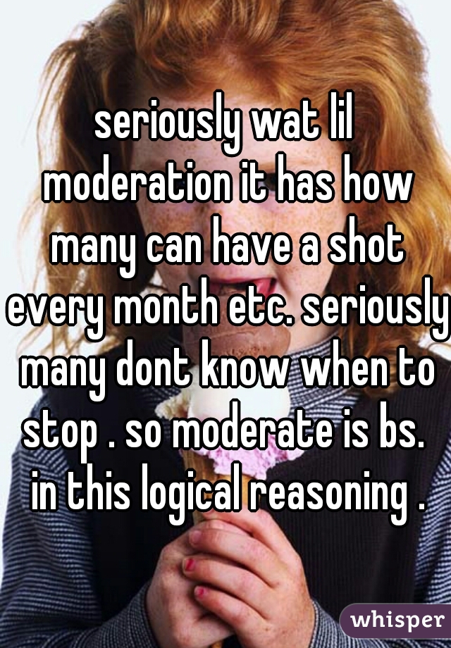 seriously wat lil moderation it has how many can have a shot every month etc. seriously many dont know when to stop . so moderate is bs.  in this logical reasoning .