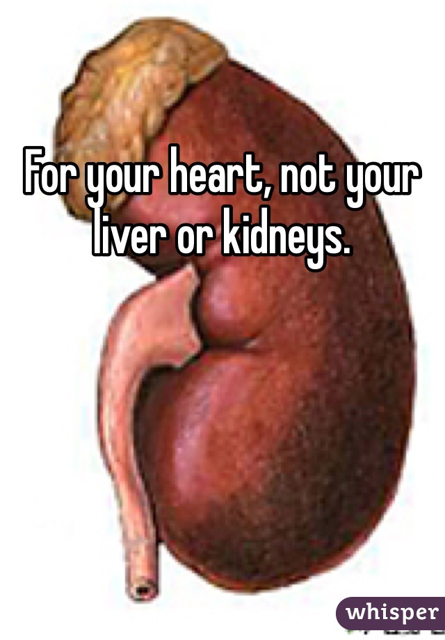 For your heart, not your liver or kidneys.