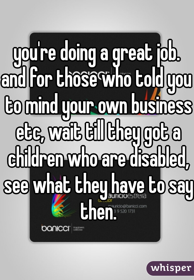 you're doing a great job.
and for those who told you to mind your own business etc, wait till they got a children who are disabled, see what they have to say then.