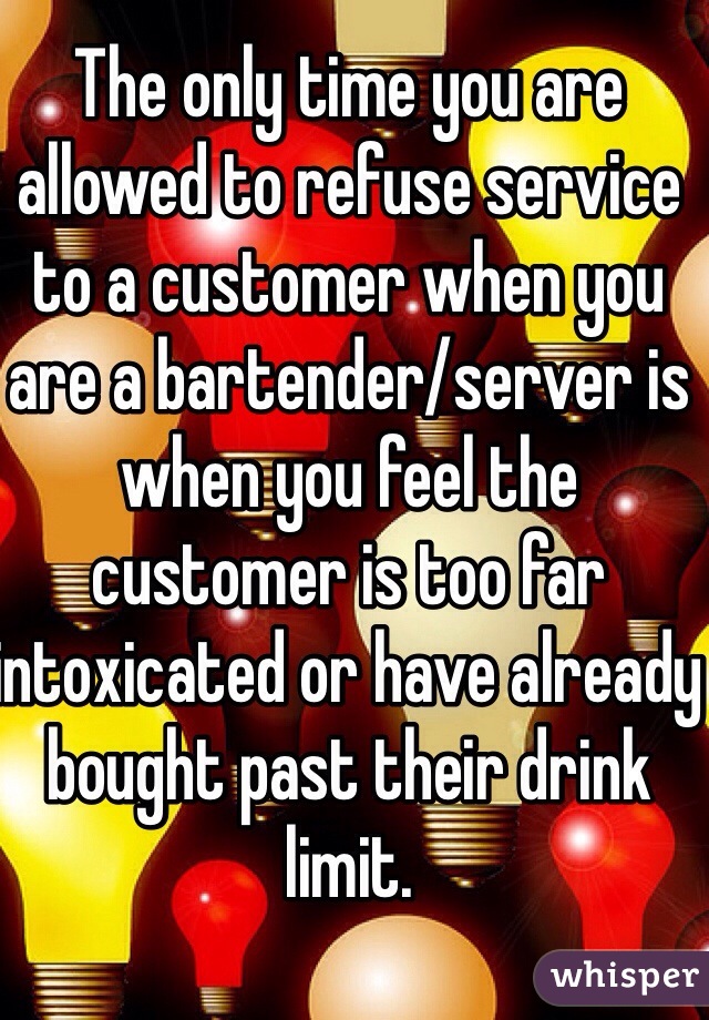 The only time you are allowed to refuse service to a customer when you are a bartender/server is when you feel the customer is too far intoxicated or have already bought past their drink limit.