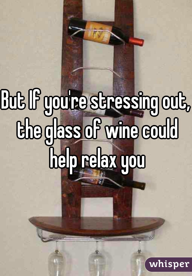 But If you're stressing out, the glass of wine could help relax you