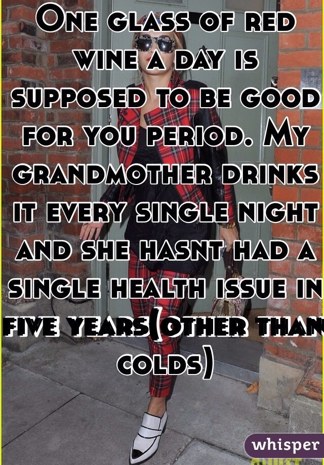 One glass of red wine a day is supposed to be good for you period. My grandmother drinks it every single night and she hasnt had a single health issue in five years(other than colds)