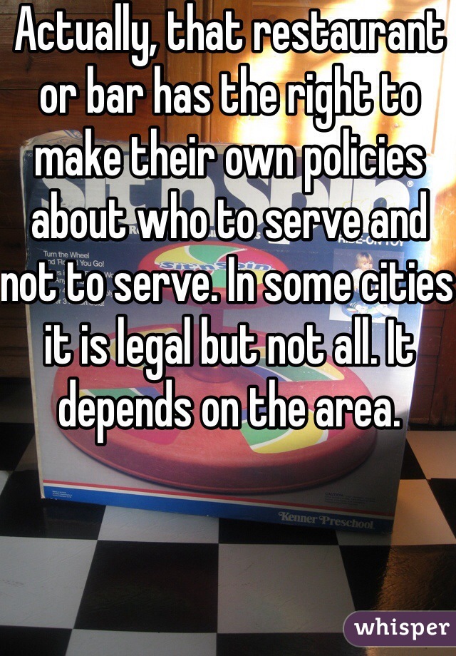 Actually, that restaurant or bar has the right to make their own policies  about who to serve and not to serve. In some cities it is legal but not all. It depends on the area.