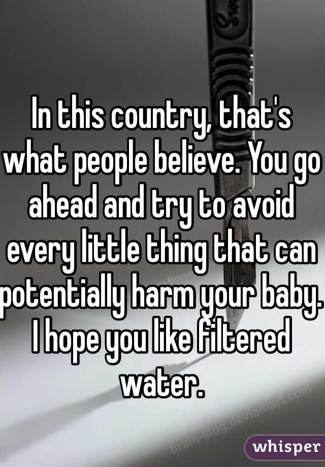 In this country, that's what people believe. You go ahead and try to avoid every little thing that can potentially harm your baby. I hope you like filtered water. 