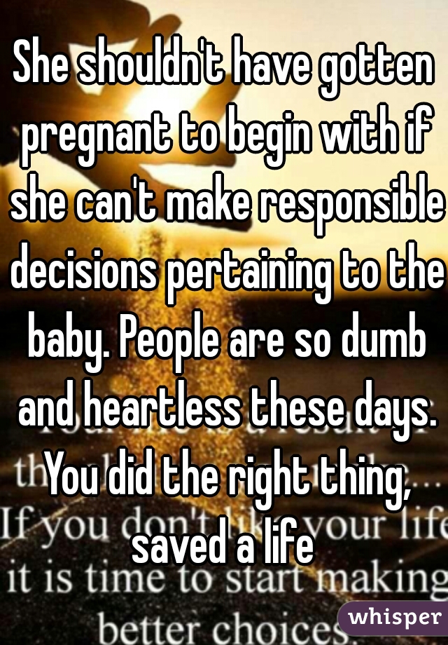 She shouldn't have gotten pregnant to begin with if she can't make responsible decisions pertaining to the baby. People are so dumb and heartless these days. You did the right thing, saved a life 