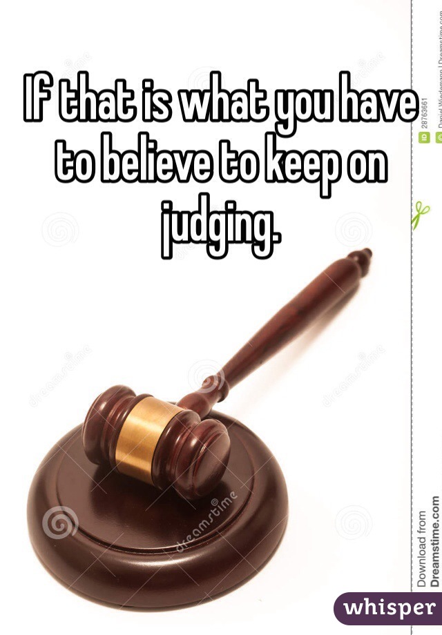 If that is what you have to believe to keep on judging. 