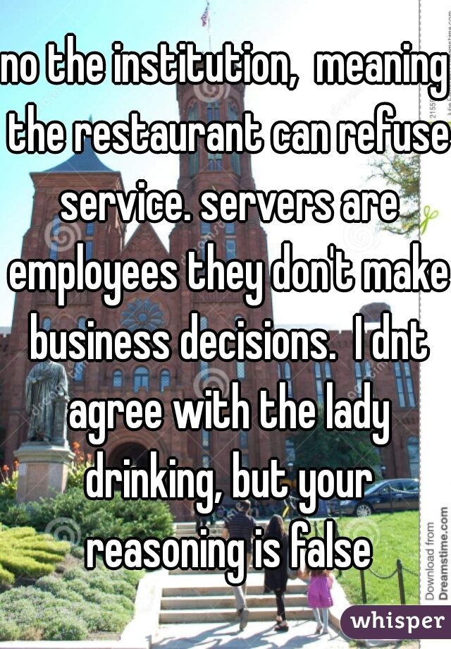 no the institution,  meaning the restaurant can refuse service. servers are employees they don't make business decisions.  I dnt agree with the lady drinking, but your reasoning is false