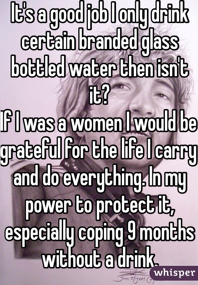 It's a good job I only drink certain branded glass bottled water then isn't it?
If I was a women I would be grateful for the life I carry and do everything. In my power to protect it, especially coping 9 months without a drink.
I pity those who can't!