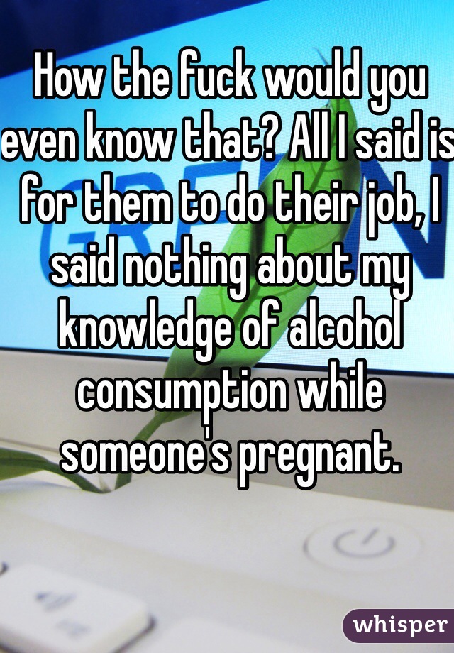 How the fuck would you even know that? All I said is for them to do their job, I said nothing about my knowledge of alcohol consumption while someone's pregnant. 