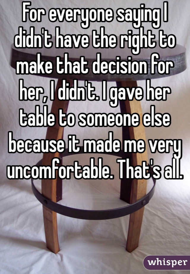 For everyone saying I didn't have the right to make that decision for her, I didn't. I gave her table to someone else because it made me very uncomfortable. That's all. 