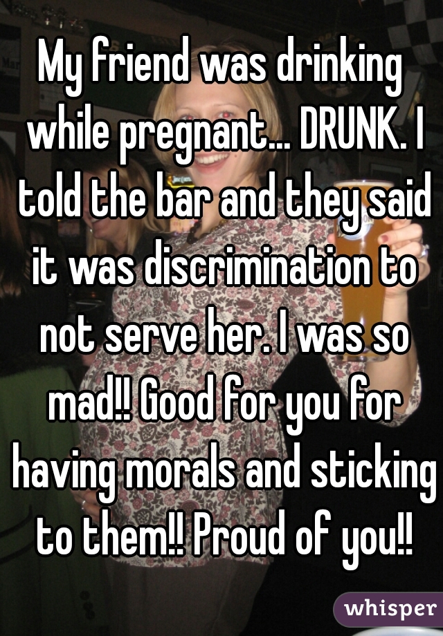 My friend was drinking while pregnant... DRUNK. I told the bar and they said it was discrimination to not serve her. I was so mad!! Good for you for having morals and sticking to them!! Proud of you!!