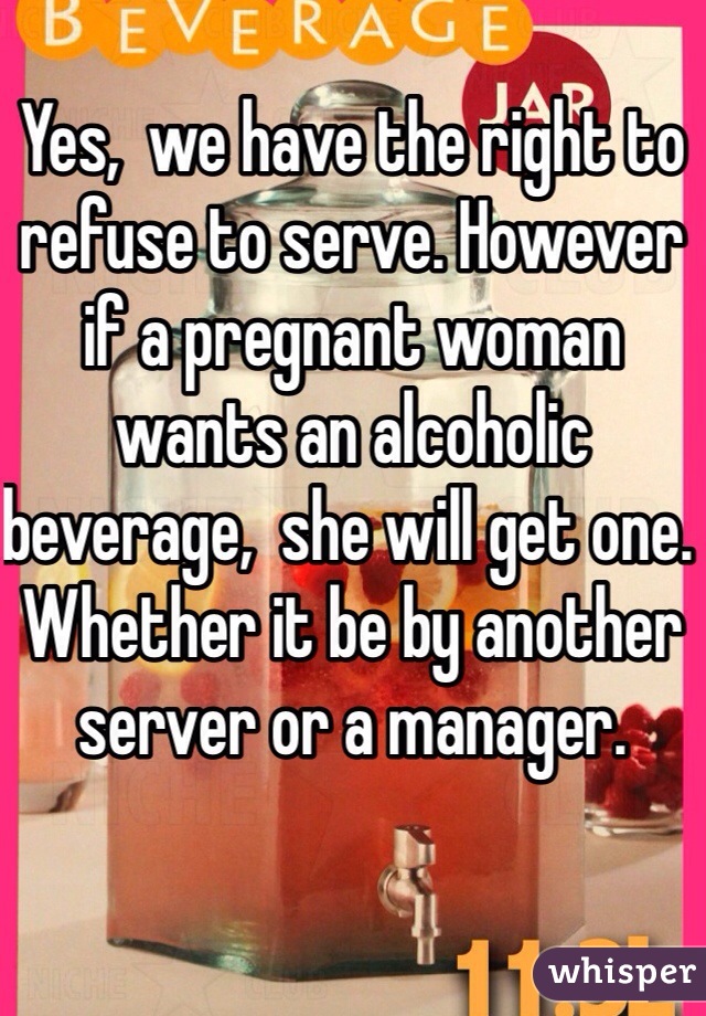 Yes,  we have the right to refuse to serve. However if a pregnant woman wants an alcoholic beverage,  she will get one. Whether it be by another server or a manager.