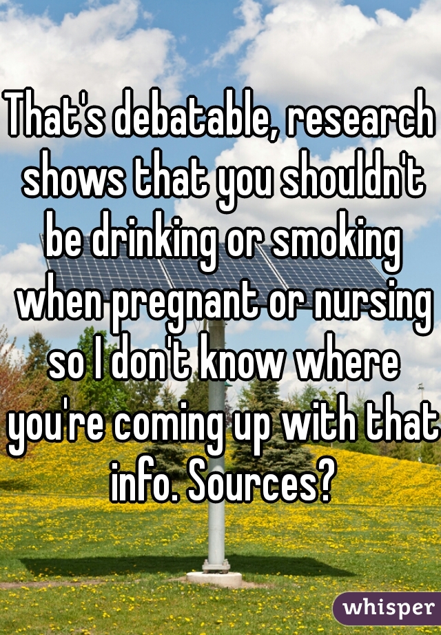 That's debatable, research shows that you shouldn't be drinking or smoking when pregnant or nursing so I don't know where you're coming up with that info. Sources?