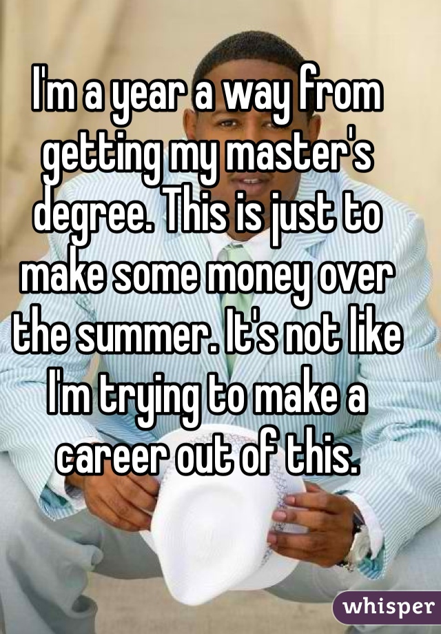 I'm a year a way from getting my master's degree. This is just to make some money over the summer. It's not like I'm trying to make a career out of this. 