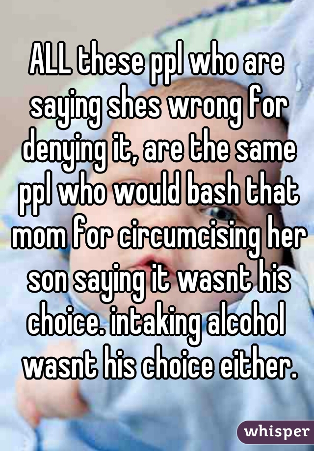 ALL these ppl who are saying shes wrong for denying it, are the same ppl who would bash that mom for circumcising her son saying it wasnt his choice. intaking alcohol  wasnt his choice either.