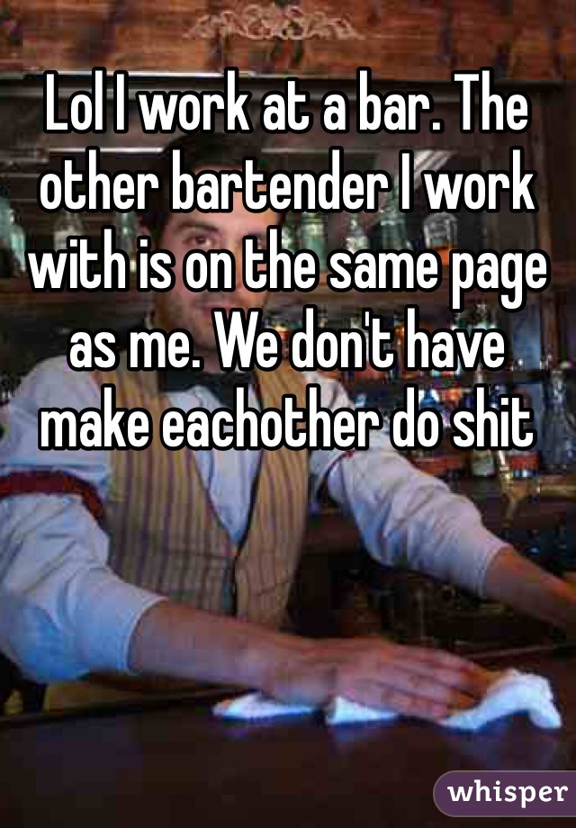 Lol I work at a bar. The other bartender I work with is on the same page as me. We don't have make eachother do shit 