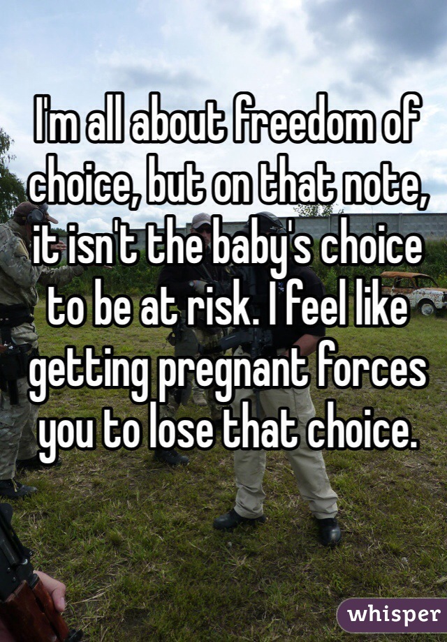 I'm all about freedom of choice, but on that note, it isn't the baby's choice to be at risk. I feel like getting pregnant forces you to lose that choice.