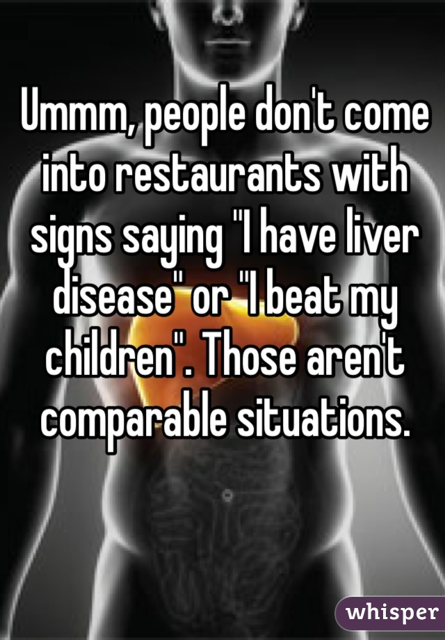 Ummm, people don't come into restaurants with signs saying "I have liver disease" or "I beat my children". Those aren't comparable situations. 