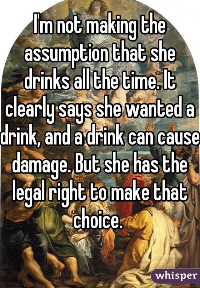 I'm not making the assumption that she drinks all the time. It clearly says she wanted a drink, and a drink can cause damage. But she has the legal right to make that choice. 