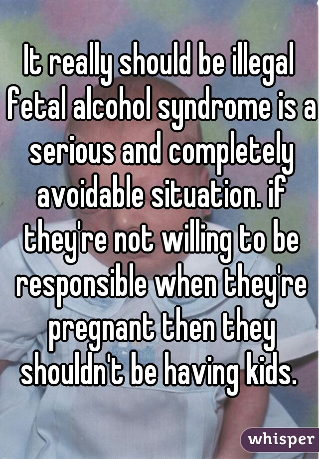 It really should be illegal fetal alcohol syndrome is a serious and completely avoidable situation. if they're not willing to be responsible when they're pregnant then they shouldn't be having kids. 