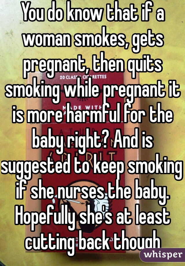 You do know that if a woman smokes, gets pregnant, then quits smoking while pregnant it is more harmful for the baby right? And is suggested to keep smoking if she nurses the baby. Hopefully she's at least cutting back though