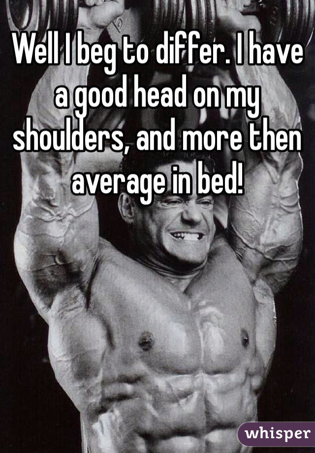 Well I beg to differ. I have a good head on my shoulders, and more then average in bed!