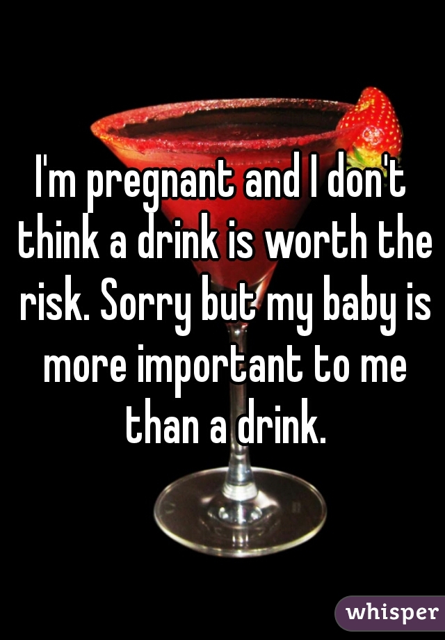 I'm pregnant and I don't think a drink is worth the risk. Sorry but my baby is more important to me than a drink.