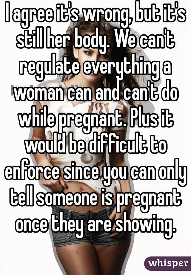 I agree it's wrong, but it's still her body. We can't regulate everything a woman can and can't do while pregnant. Plus it would be difficult to enforce since you can only tell someone is pregnant once they are showing. 