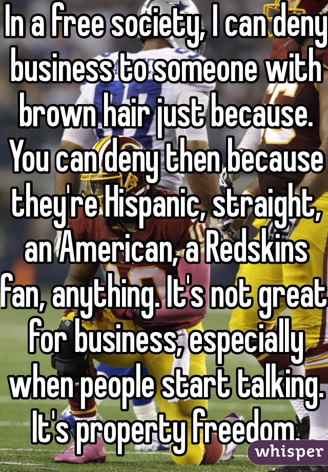 In a free society, I can deny business to someone with brown hair just because. You can deny then because they're Hispanic, straight, an American, a Redskins fan, anything. It's not great for business, especially when people start talking. It's property freedom. 