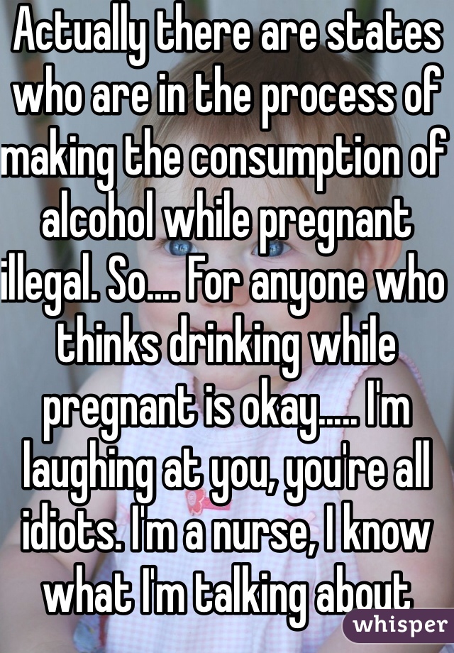 Actually there are states who are in the process of making the consumption of alcohol while pregnant illegal. So.... For anyone who thinks drinking while pregnant is okay..... I'm laughing at you, you're all idiots. I'm a nurse, I know what I'm talking about