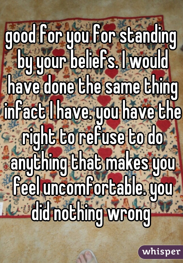 good for you for standing by your beliefs. I would have done the same thing infact I have. you have the right to refuse to do anything that makes you feel uncomfortable. you did nothing wrong 