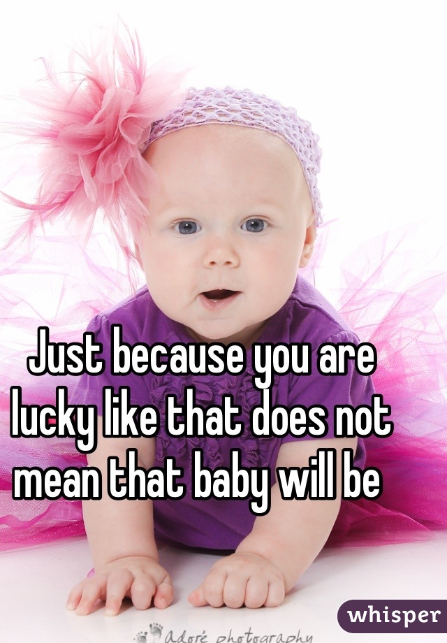 Just because you are lucky like that does not mean that baby will be 